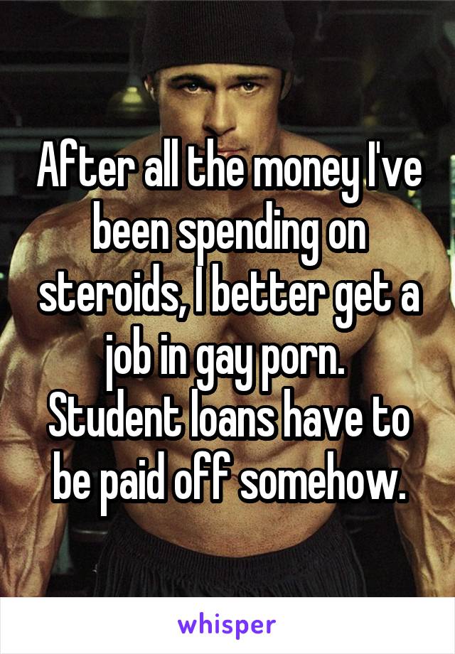 After all the money I've been spending on steroids, I better get a job in gay porn. 
Student loans have to be paid off somehow.