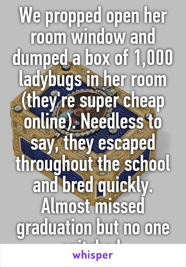 We propped open her room window and dumped a box of 1,000 ladybugs in her room (they're super cheap online). Needless to say, they escaped throughout the school and bred quickly. Almost missed graduation but no one snitched.