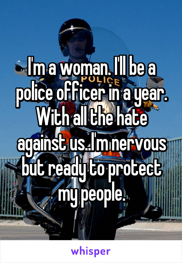 I'm a woman. I'll be a police officer in a year. With all the hate against us..I'm nervous but ready to protect my people.