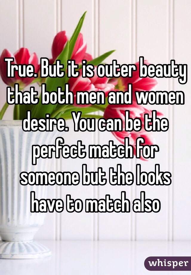 True. But it is outer beauty that both men and women desire. You can be the perfect match for someone but the looks have to match also 