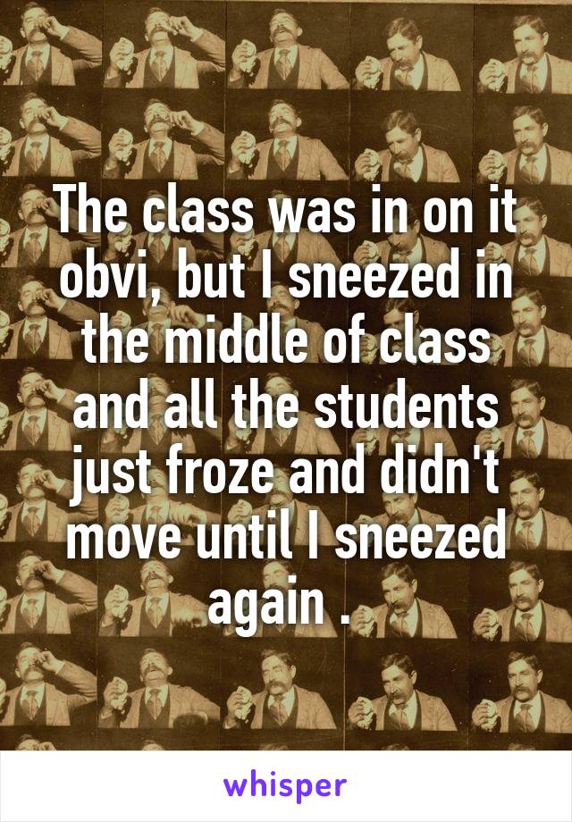 The class was in on it obvi, but I sneezed in the middle of class and all the students just froze and didn't move until I sneezed again . 