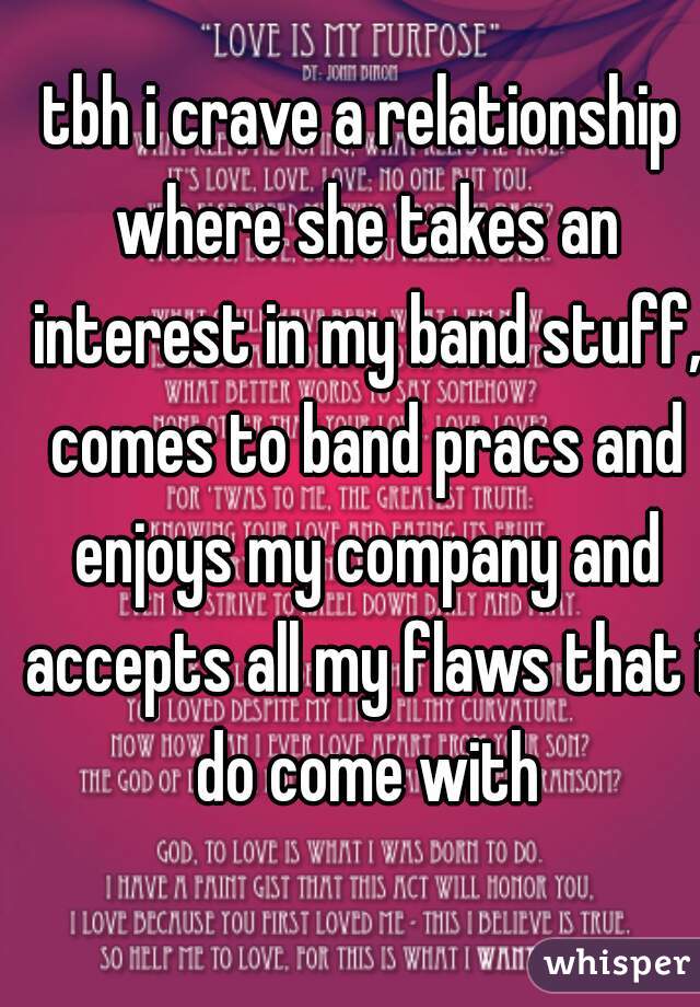 tbh i crave a relationship where she takes an interest in my band stuff, comes to band pracs and enjoys my company and accepts all my flaws that i do come with