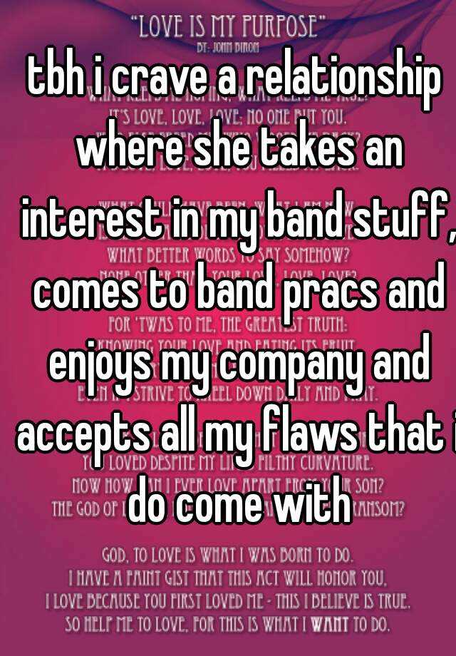 tbh i crave a relationship where she takes an interest in my band stuff, comes to band pracs and enjoys my company and accepts all my flaws that i do come with