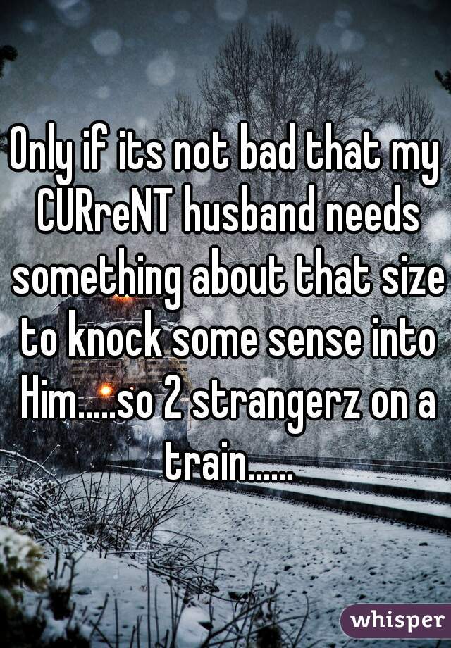 Only if its not bad that my CURreNT husband needs something about that size to knock some sense into Him.....so 2 strangerz on a train......