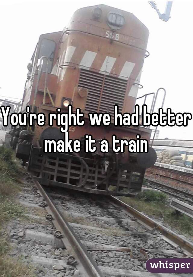 You're right we had better make it a train 