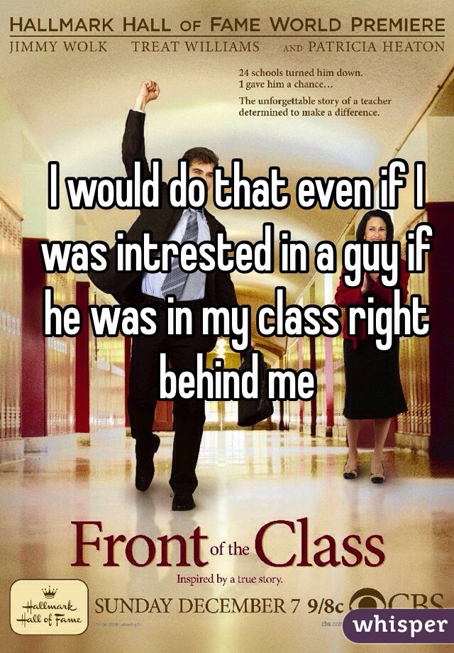 I would do that even if I was intrested in a guy if he was in my class right behind me 
