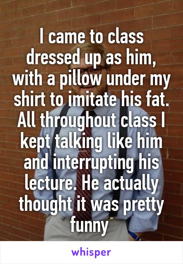 I came to class dressed up as him, with a pillow under my shirt to imitate his fat. All throughout class I kept talking like him and interrupting his lecture. He actually thought it was pretty funny 