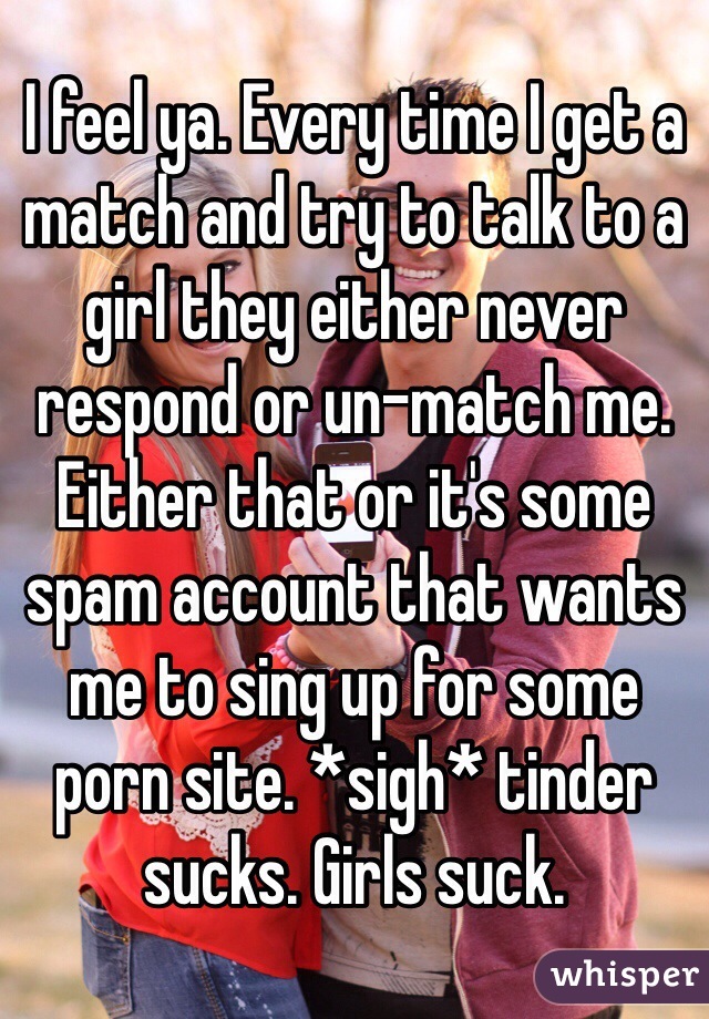I feel ya. Every time I get a match and try to talk to a girl they either never respond or un-match me. Either that or it's some spam account that wants me to sing up for some porn site. *sigh* tinder sucks. Girls suck.