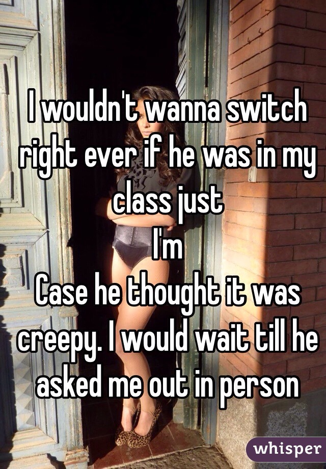 I wouldn't wanna switch right ever if he was in my class just
I'm
Case he thought it was creepy. I would wait till he asked me out in person 