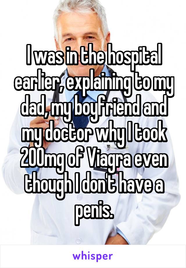 I was in the hospital earlier, explaining to my dad, my boyfriend and my doctor why I took 200mg of Viagra even though I don't have a penis.