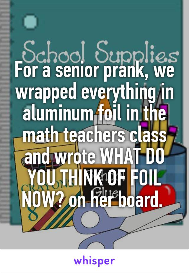 For a senior prank, we wrapped everything in aluminum foil in the math teachers class and wrote WHAT DO YOU THINK OF FOIL NOW? on her board. 