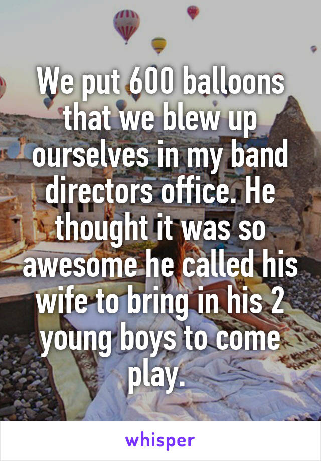 We put 600 balloons that we blew up ourselves in my band directors office. He thought it was so awesome he called his wife to bring in his 2 young boys to come play. 