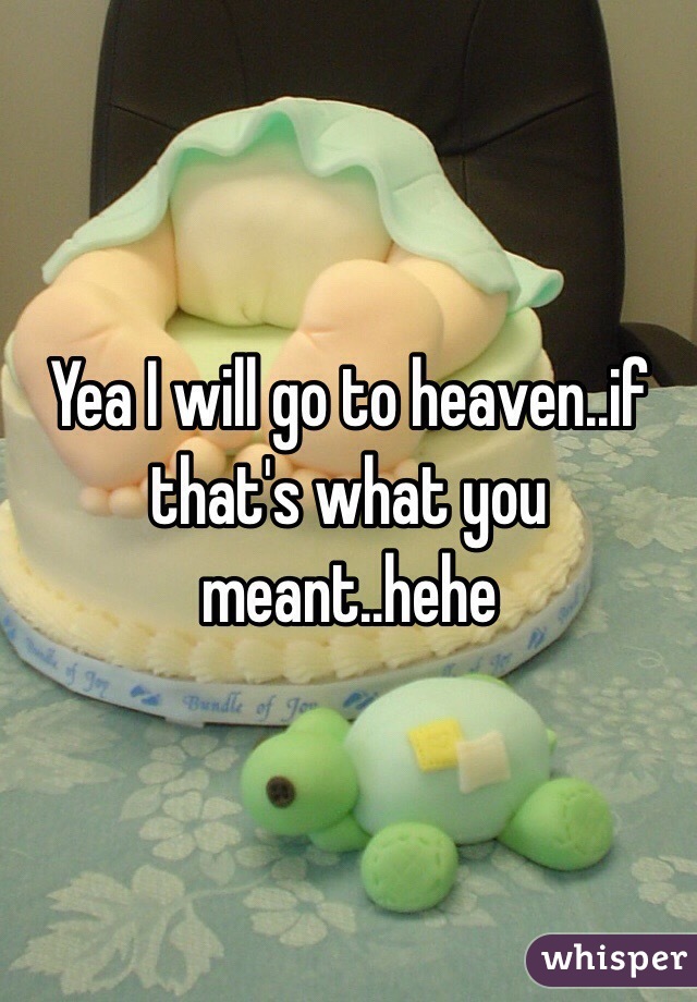 Yea I will go to heaven..if that's what you meant..hehe