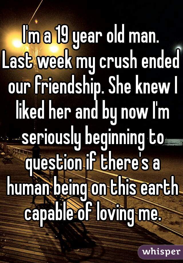 I'm a 19 year old man.
Last week my crush ended our friendship. She knew I liked her and by now I'm seriously beginning to question if there's a human being on this earth capable of loving me.
