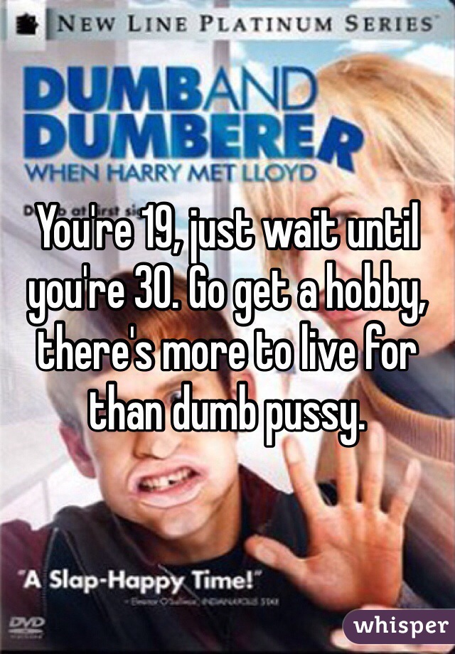 You're 19, just wait until you're 30. Go get a hobby, there's more to live for than dumb pussy.