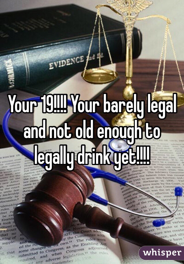 Your 19!!!! Your barely legal and not old enough to legally drink yet!!!!