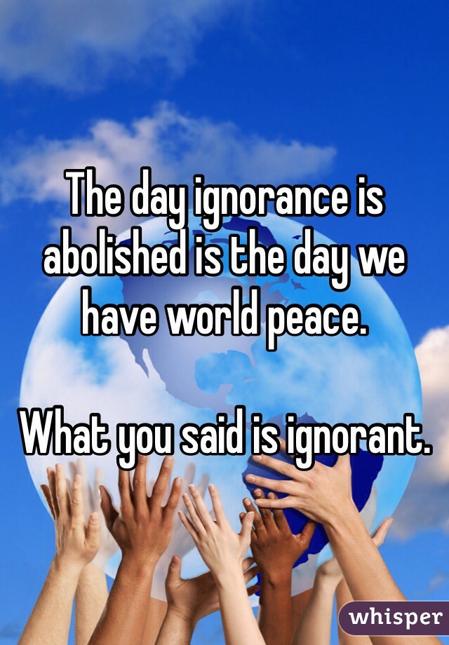 The day ignorance is abolished is the day we have world peace.

What you said is ignorant.