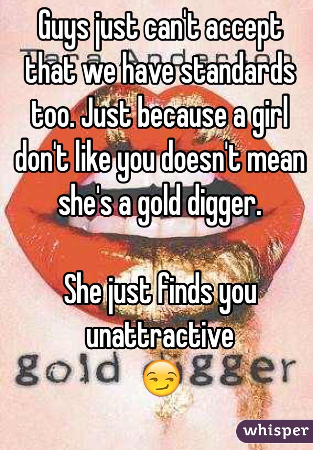 Guys just can't accept that we have standards too. Just because a girl don't like you doesn't mean she's a gold digger.

She just finds you unattractive 
😏