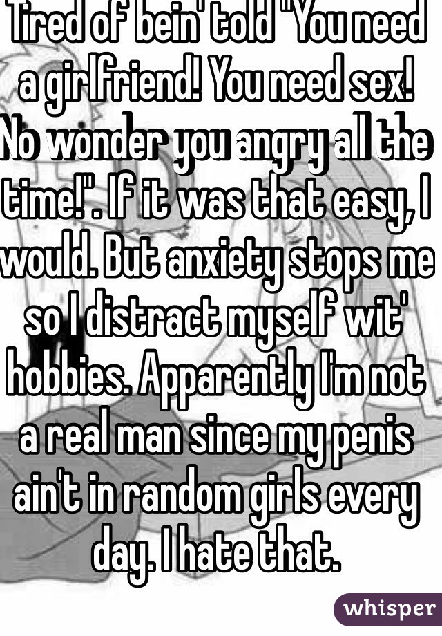 Tired of bein' told "You need a girlfriend! You need sex! No wonder you angry all the time!". If it was that easy, I would. But anxiety stops me so I distract myself wit' hobbies. Apparently I'm not a real man since my penis ain't in random girls every day. I hate that.