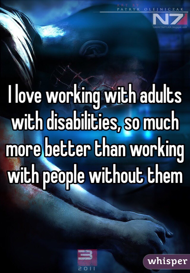 I love working with adults with disabilities, so much more better than working with people without them