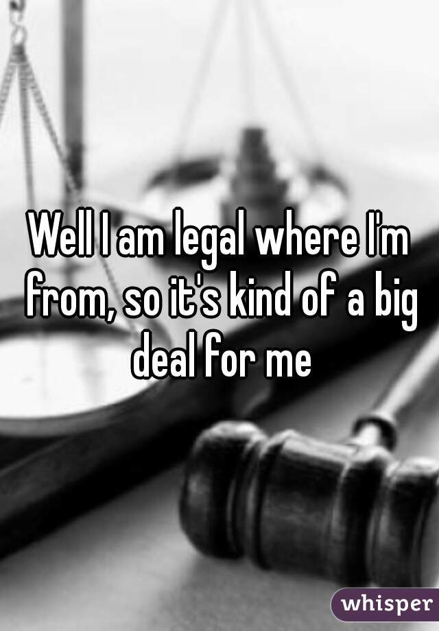 Well I am legal where I'm from, so it's kind of a big deal for me
