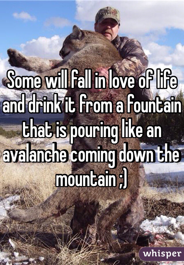 Some will fall in love of life and drink it from a fountain that is pouring like an avalanche coming down the mountain ;)