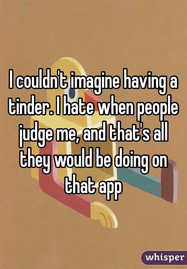 I couldn't imagine having a tinder. I hate when people judge me, and that's all they would be doing on that app