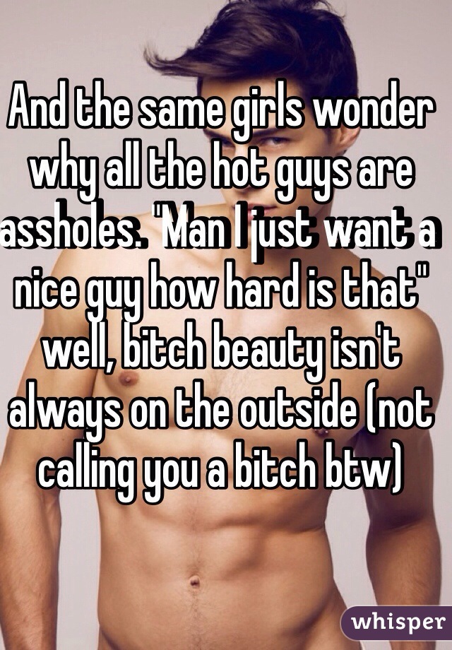 And the same girls wonder why all the hot guys are assholes. "Man I just want a nice guy how hard is that" well, bitch beauty isn't always on the outside (not calling you a bitch btw)