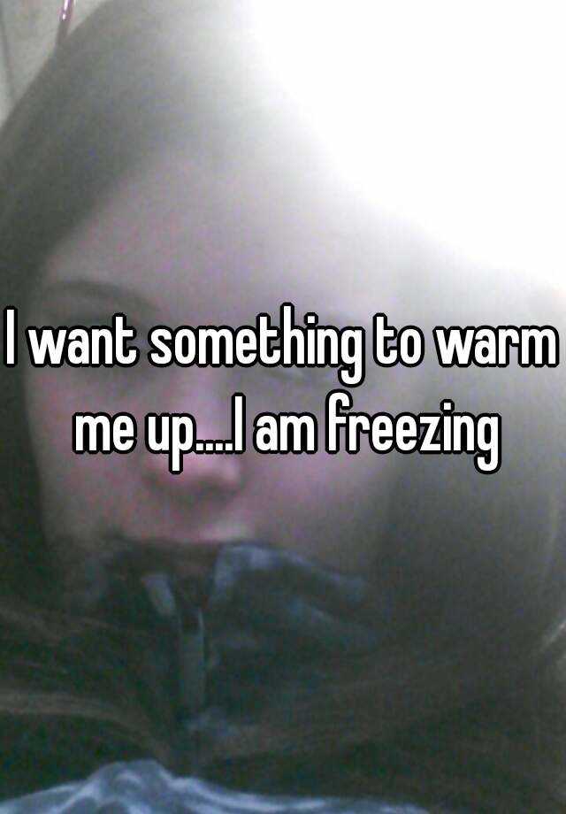 i-want-something-to-warm-me-up-i-am-freezing