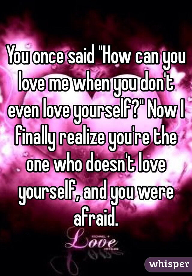 You once said "How can you love me when you don't even love yourself?" Now I finally realize you're the one who doesn't love yourself, and you were afraid.