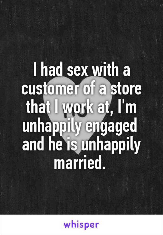 I had sex with a customer of a store that I work at, I'm unhappily engaged  and he is unhappily married. 