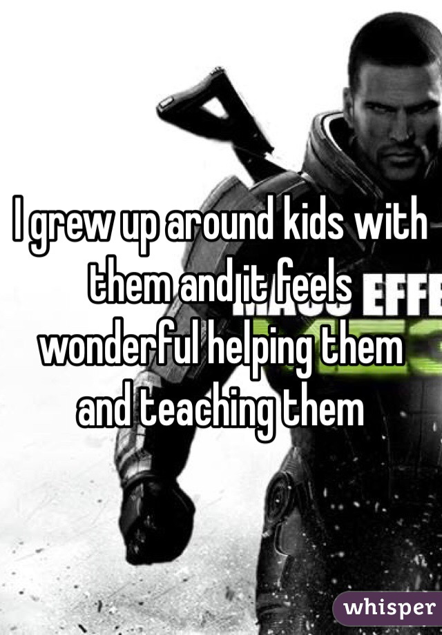 I grew up around kids with them and it feels wonderful helping them and teaching them