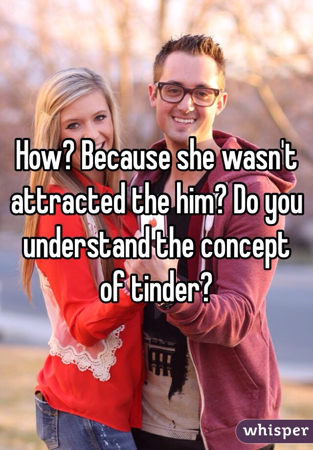 How? Because she wasn't attracted the him? Do you understand the concept of tinder?
