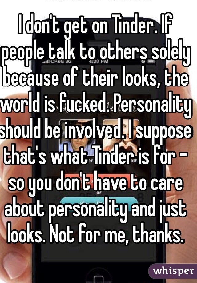 I don't get on Tinder. If people talk to others solely because of their looks, the world is fucked. Personality should be involved. I suppose that's what Tinder is for - so you don't have to care about personality and just looks. Not for me, thanks.