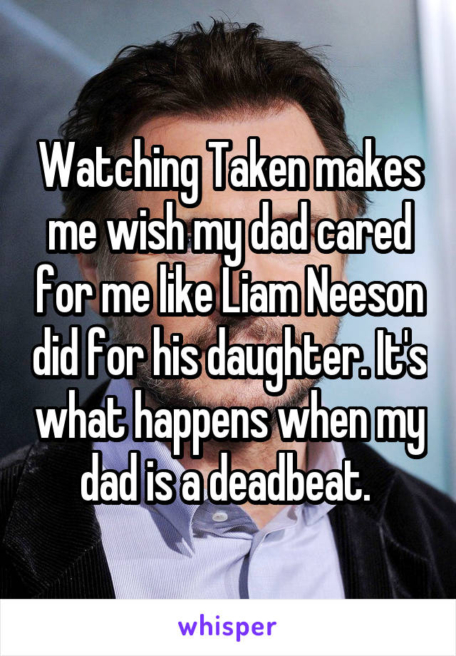 Watching Taken makes me wish my dad cared for me like Liam Neeson did for his daughter. It's what happens when my dad is a deadbeat. 