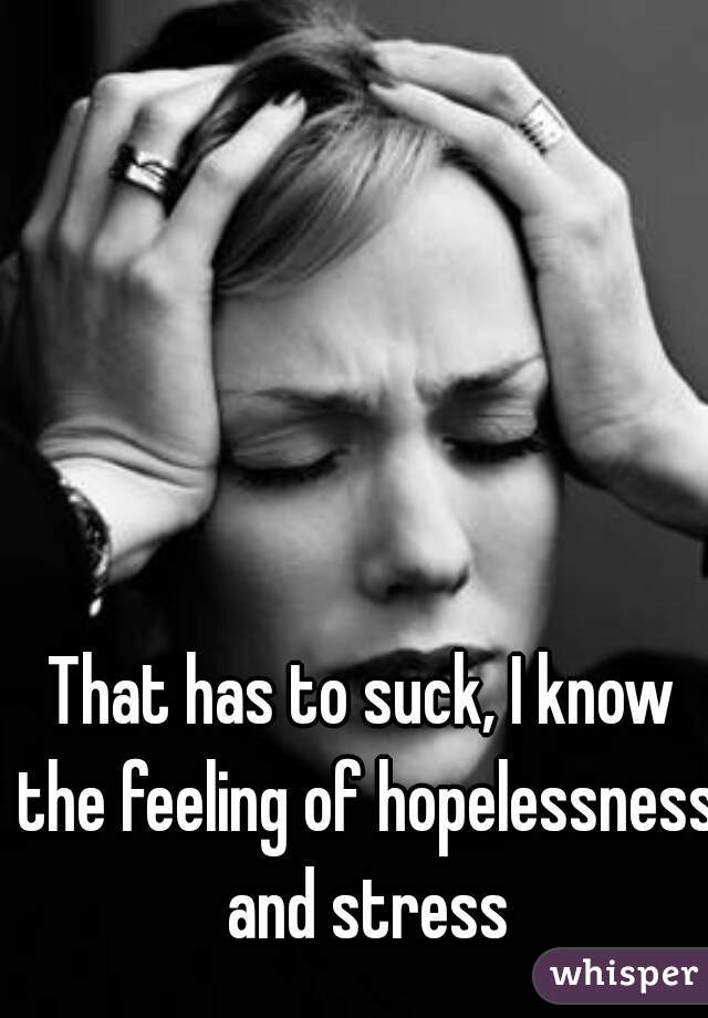 That has to suck, I know the feeling of hopelessness and stress