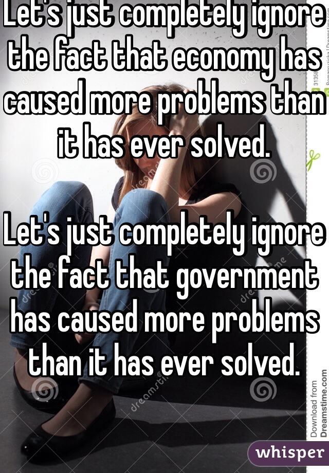 Let's just completely ignore the fact that economy has caused more problems than it has ever solved.

Let's just completely ignore the fact that government has caused more problems than it has ever solved.