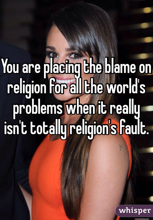 You are placing the blame on religion for all the world's problems when it really isn't totally religion's fault.