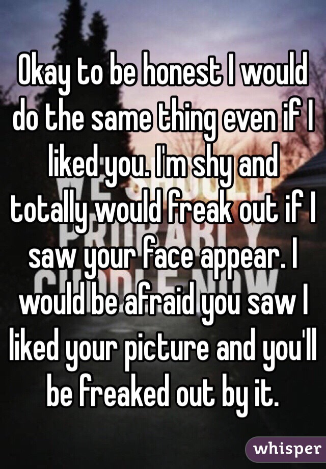 Okay to be honest I would do the same thing even if I liked you. I'm shy and totally would freak out if I saw your face appear. I would be afraid you saw I liked your picture and you'll be freaked out by it. 