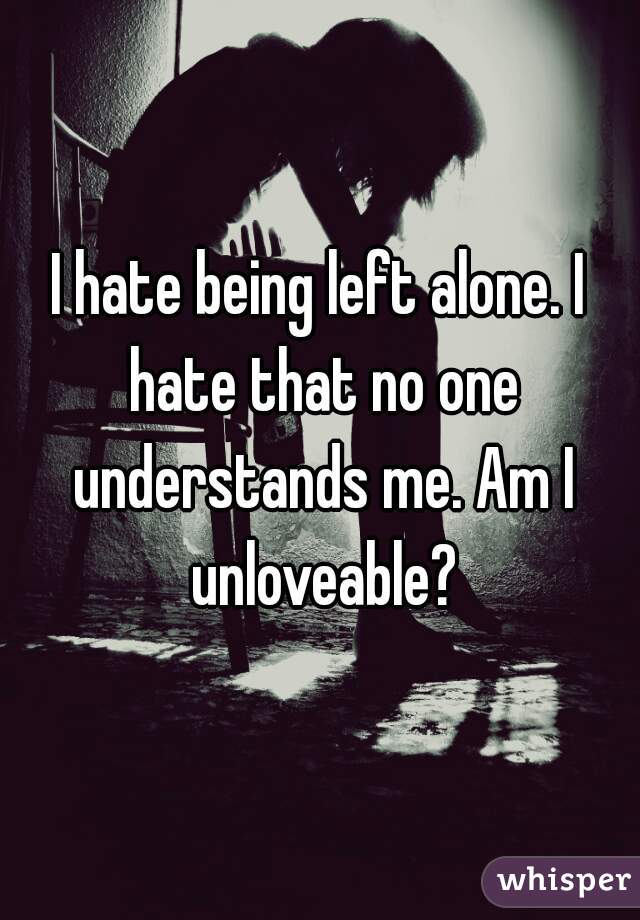 I hate being left alone. I hate that no one understands me. Am I unloveable?