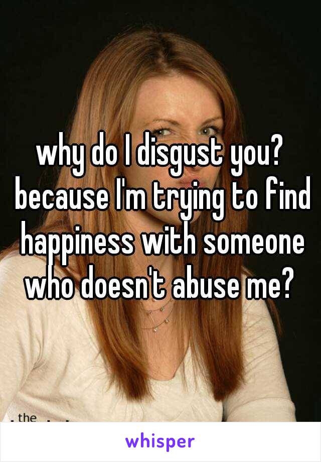 why do I disgust you? because I'm trying to find happiness with someone who doesn't abuse me? 