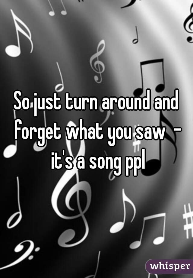 So just turn around and forget what you saw  - it's a song ppl