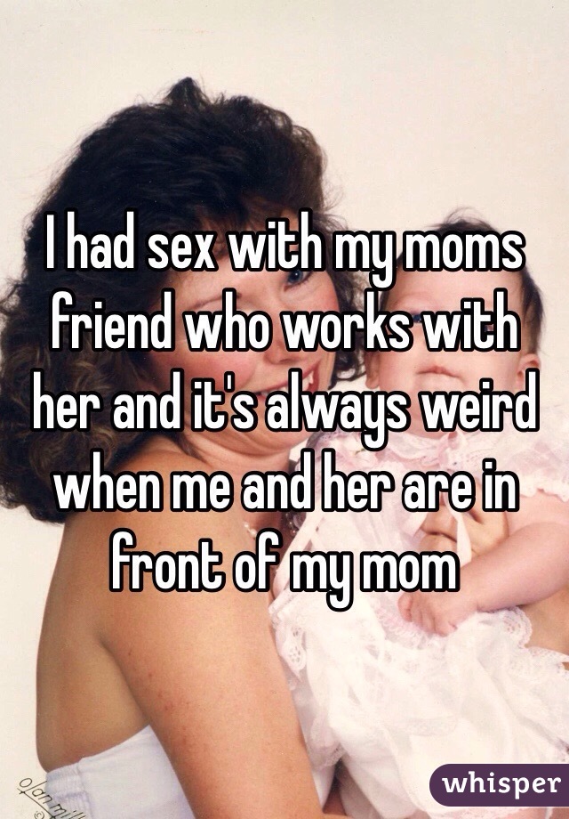 I had sex with my moms friend who works with her and it's always weird when me and her are in front of my mom