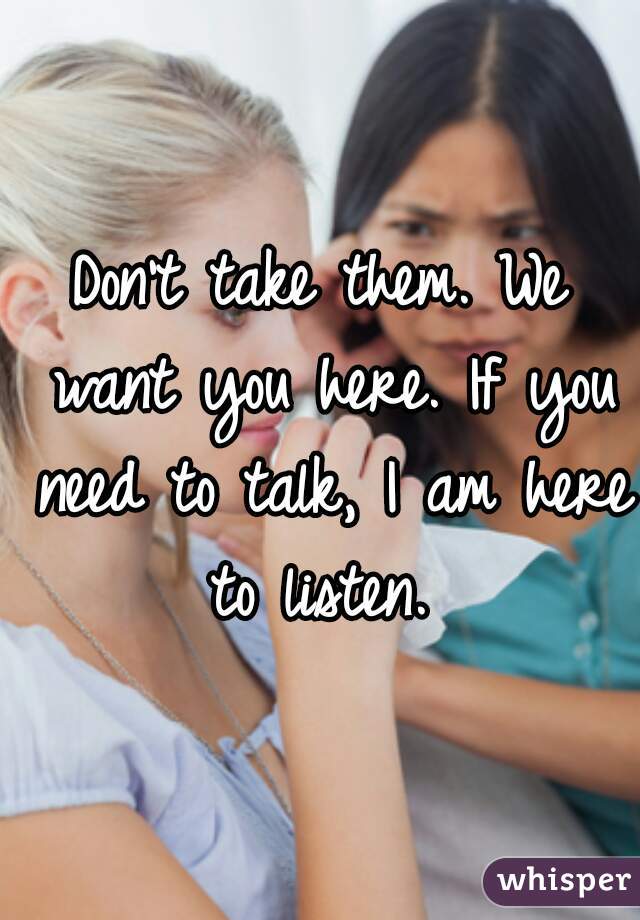 Don't take them. We want you here. If you need to talk, I am here to listen. 