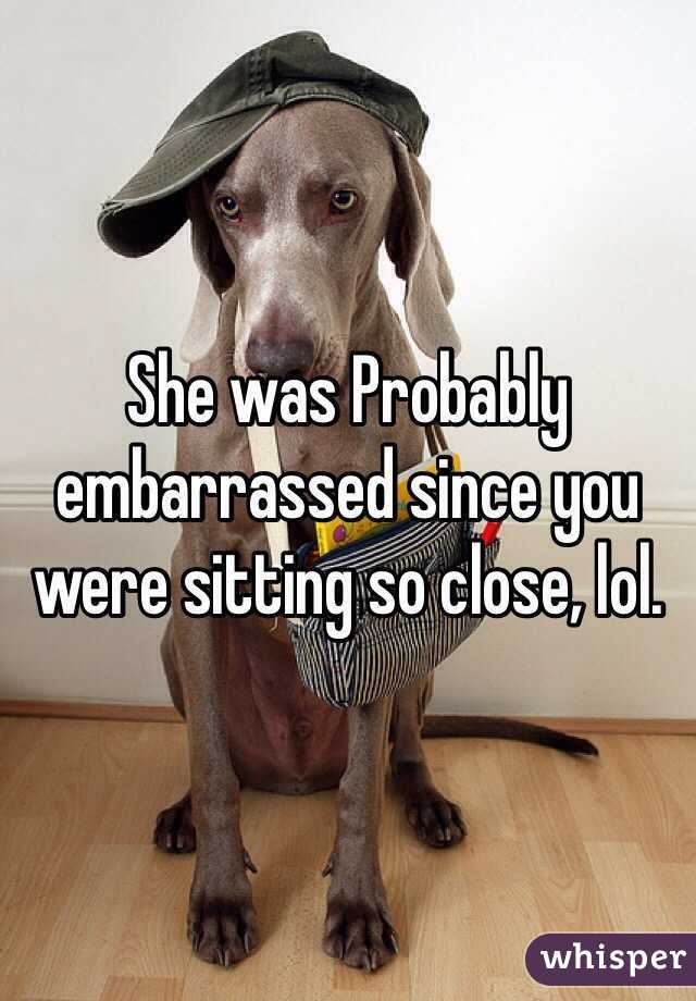 She was Probably embarrassed since you were sitting so close, lol.
