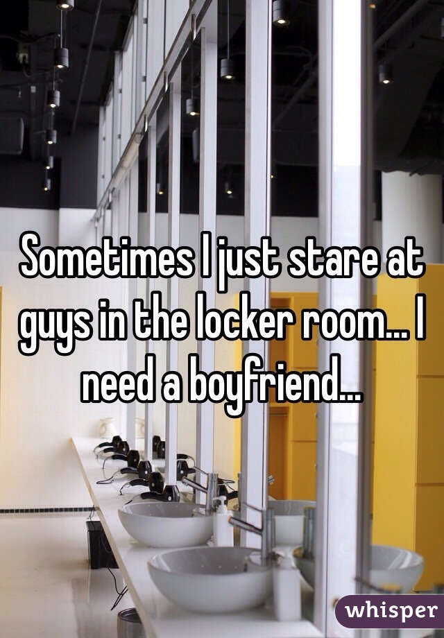 Sometimes I just stare at guys in the locker room... I need a boyfriend... 