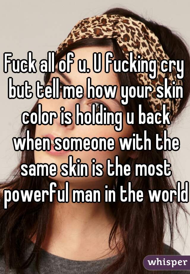 Fuck all of u. U fucking cry but tell me how your skin color is holding u back when someone with the same skin is the most powerful man in the world