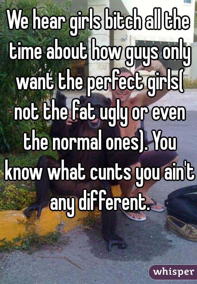 We hear girls bitch all the time about how guys only want the perfect girls( not the fat ugly or even the normal ones). You know what cunts you ain't any different.