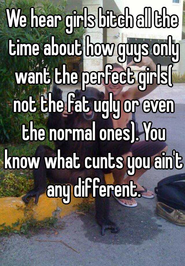 We hear girls bitch all the time about how guys only want the perfect girls( not the fat ugly or even the normal ones). You know what cunts you ain't any different.