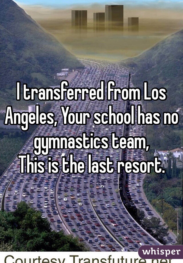 I transferred from Los Angeles, Your school has no gymnastics team, 
This is the last resort.